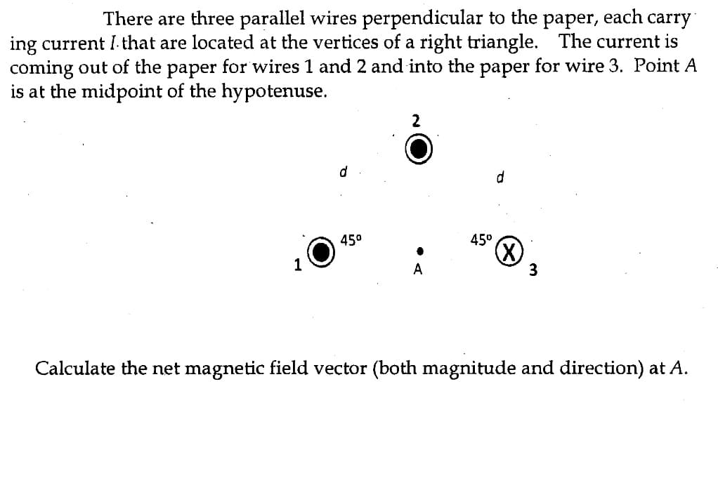 There are three parallel wires perpendicular to the paper, each carry
ing current I that are located at the vertices of a right triangle. The current is
coming out of the paper for wires 1 and 2 and into the paper for wire 3. Point A
is at the midpoint of the hypotenuse.
d
45⁰
2
A
45°
d
(X)
3
Calculate the net magnetic field vector (both magnitude and direction) at A.