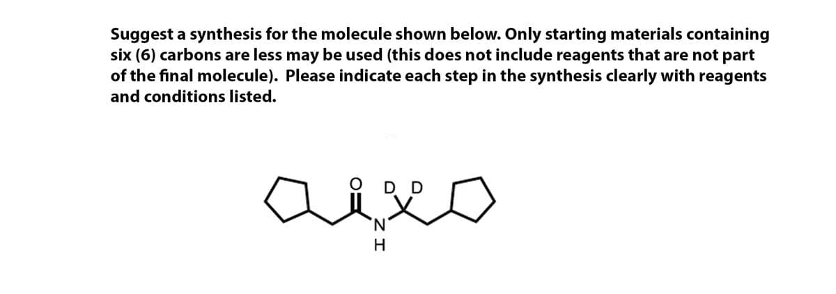 Suggest a synthesis for the molecule shown below. Only starting materials containing
six (6) carbons are less may be used (this does not include reagents that are not part
of the final molecule). Please indicate each step in the synthesis clearly with reagents
and conditions listed.
D
D
N.
