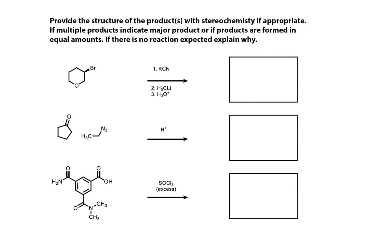 Provide the structure of the product(s) with stereochemisty if appropriate.
If multiple products indicate major product or if products are formed in
equal amounts. If there is no reaction expected explain why.
Br
1. KCN
2. HаCLi
3. H30*
N3
H3C~
H*
H2N
HO,
SOCIl2
(еxcess)
„CH3
ČH3
