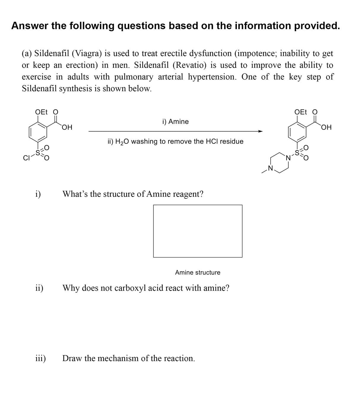 Answer the following questions based on the information provided.
(a) Sildenafil (Viagra) is used to treat erectile dysfunction (impotence; inability to get
or keep an erection) in men. Sildenafil (Revatio) is used to improve the ability to
exercise in adults with pulmonary arterial hypertension. One of the key step of
Sildenafil synthesis is shown below.
OEt O
OEt O
i) Amine
HO
CHO
ii) H20 washing to remove the HCI residue
CI
N.
i)
What's the structure of Amine reagent?
Amine structure
ii)
Why does not carboxyl acid react with amine?
iii)
Draw the mechanism of the reaction.
