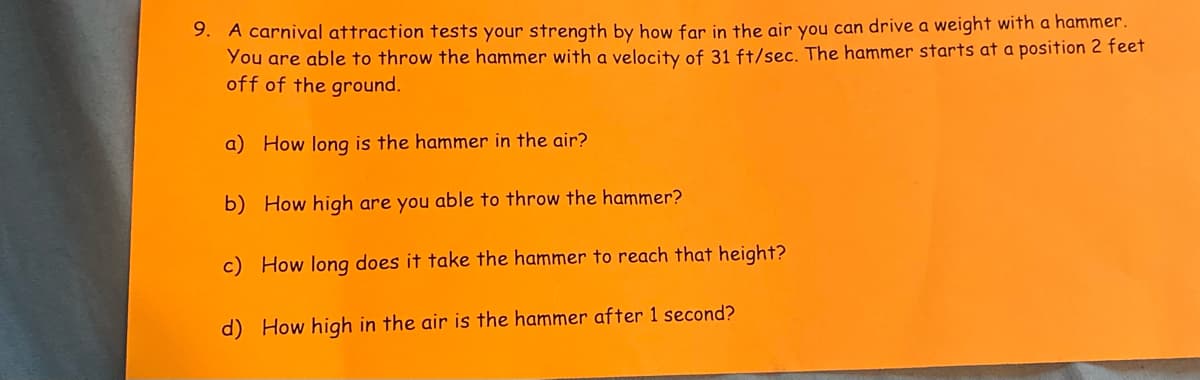 9. A carnival attraction tests your strength by how far in the air you can drive a weight with a hammer.
You are able to throw the hammer with a velocity of 31 ft/sec. The hammer starts at a position 2 feet
off of the ground.
a) How long is the hammer in the air?
b) How high are you able to throw the hammer?
c) How long does it take the hammer to reach that height?
d) How high in the air is the hammer after 1 second?