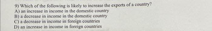 9) Which of the following is likely to increase the exports of a country?
A) an increase in income in the domestic country
B) a decrease in income in the domestic country
C) a decrease in income in foreign countries
D) an increase in income in foreign countries
