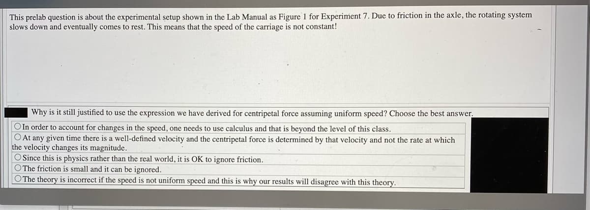 This prelab question is about the experimental setup shown in the Lab Manual as Figure 1 for Experiment 7. Due to friction in the axle, the rotating system
slows down and eventually comes to rest. This means that the speed of the carriage is not constant!
Why is it still justified to use the expression we have derived for centripetal force assuming uniform speed? Choose the best answer,
OIn order to account for changes in the speed, one needs to use calculus and that is beyond the level of this class.
O At any given time there is a well-defined velocity and the centripetal force is determined by that velocity and not the rate at which
the velocity changes its magnitude.
O Since this is physics rather than the real world, it is OK to ignore friction.
O The friction is small and it can be ignored.
O The theory is incorrect if the speed is not uniform speed and this is why our results will disagree with this theory.
