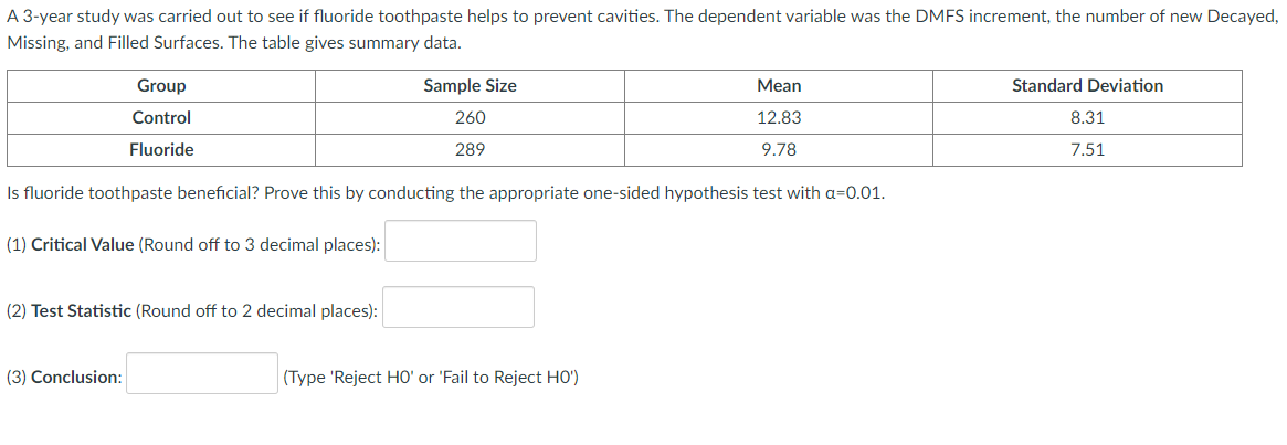 A 3-year study was carried out to see if fluoride toothpaste helps to prevent cavities. The dependent variable was the DMFS increment, the number of new Decayed,
Missing, and Filled Surfaces. The table gives summary data.
Group
Sample Size
Mean
Standard Deviation
Control
260
12.83
8.31
Fluoride
289
9.78
7.51
Is fluoride toothpaste beneficial? Prove this by conducting the appropriate one-sided hypothesis test with a=0.01.
(1) Critical Value (Round off to 3 decimal places):
(2) Test Statistic (Round off to 2 decimal places):
(3) Conclusion:
(Type 'Reject HO' or 'Fail to Reject HO')
