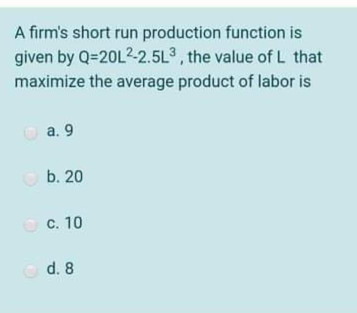 A firm's short run production function is
given by Q=20L2-2.5L3, the value of L that
maximize the average product of labor is
O a. 9
b. 20
O C. 10
Od. 8
