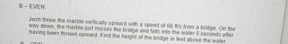 B- EVEN:
Josh threw the marble vertically upward with a speed of 66 ft/s from a bridge. On the
way down, the marble just misses the bridge and falls into the water 5 seconds after
having been thrown upward. Find the height of the bridge in feet above the water
