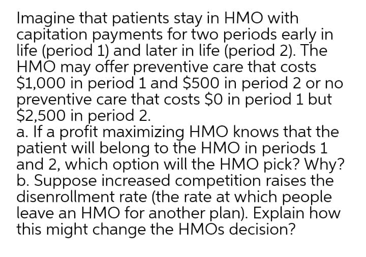 Imagine that patients stay in HMO with
capitation payments for two periods early in
life (period 1) and later in life (period 2). The
HMO may offer preventive care that costs
$1,000 in period 1 and $500 in period 2 or no
preventive care that costs $0 in period 1 but
$2,500 in period 2.
a. If a profit maximizing HMO knows that the
patient will belong to the HMO in periods 1
and 2, which option will the HMO pick? Why?
b. Suppose increased competition raises the
disenrollment rate (the rate at which people
leave an HMO for another plan). Explain how
this might change the HMÒS decision?
