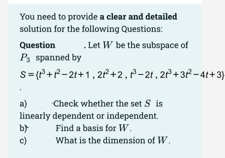 You need to provide a clear and detailed
solution for the following Questions:
Question
Let W be the subspace of
P3 spanned by
S={³+²-2t+1, 212²+2, ³-2t, 2t³+31²-4t+3}
a)
Check whether the set Sis
linearly dependent or independent.
b)
Find a basis for W.
What is the dimension of W.