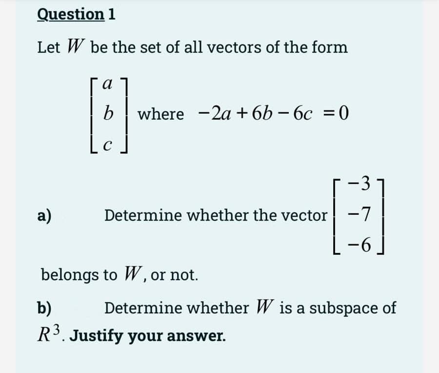 Question 1
Let W be the set of all vectors of the form
a)
a
[3]
b where -2a +6b-6c = 0
-3
Determine whether the vector -7
-6
belongs to W, or not.
-
b)
R³. Justify your answer.
Determine whether W is a subspace of