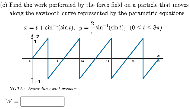 (c) Find the work performed by the force field on a particle that moves
along the sawtooth curve represented by the parametric equations
x = t+ sin-(sin t), y =
sin-(sin t); (0 <t< 8r)
1
10
15
20
-1
NOTE: Enter the exact answer.
W
