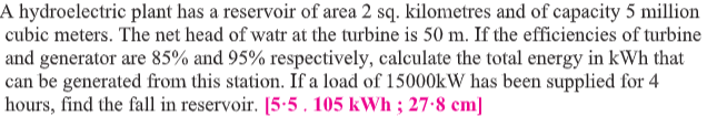 A hydroelectric plant has a reservoir of area 2 sq. kilometres and of capacity 5 million
cubic meters. The net head of watr at the turbine is 50 m. If the efficiencies of turbine
and generator are 85% and 95% respectively, calculate the total energy in kWh that
can be generated from this station. If a load of 15000KW has been supplied for 4
hours, find the fall in reservoir. [5.5. 105 kWh ; 27:8 cm]
