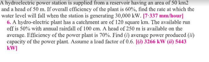 A hydroelectric power station is supplied from a reservoir having an area of 50 km2
and a head of 50 m. If overall efficiency of the plant is 60%, find the rate at which the
water level will fall when the station is generating 30,000 kW. [7:337 mm/hour]
6. A hydro-electric plant has a catchment are of 120 square km. The available run
off is 50% with annual rainfall of 100 cm. A head of 250 m is available on the
average. Efficiency of the power plant is 70%. Find (1) average power produced (ii)
capacity of the power plant. Assume a load factor of 0.6. [(1) 3266 kW (ii) 5443
kW]
