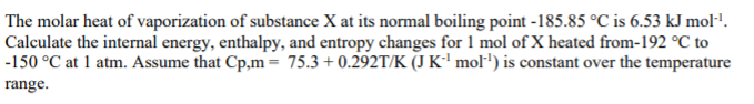 The molar heat of vaporization of substance X at its normal boiling point -185.85 °C is 6.53 kJ molP.
Calculate the internal energy, enthalpy, and entropy changes for 1 mol of X heated from-192 °C to
-150 °C at 1 atm. Assume that Cp,m= 75.3 + 0.292T/K (J K' mol') is constant over the temperature
range.
