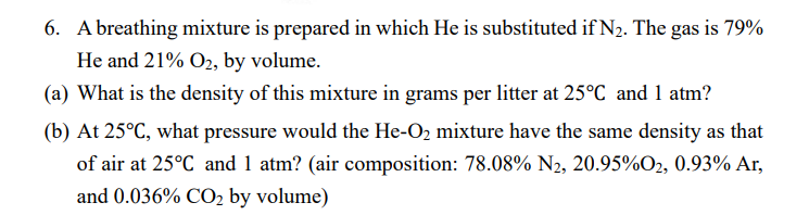 6. A breathing mixture is prepared in which He is substituted if N2. The gas is 79%
He and 21% O2, by volume.
(a) What is the density of this mixture in grams per litter at 25°C and 1 atm?
(b) At 25°C, what pressure would the He-O2 mixture have the same density as that
of air at 25°C and 1 atm? (air composition: 78.08% N2, 20.95%O2, 0.93% Ar,
and 0.036% CO2 by volume)
