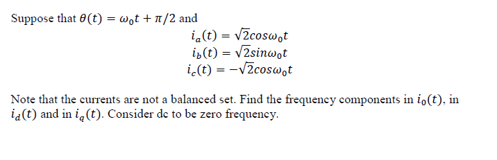 Suppose that 0(t) = wot + n/2 and
i.(t) = vZcosw,t
iz (t) = v2sinwot
i,(t) = -V2coswot
Note that the currents are not a balanced set. Find the frequency components in io(t), in
ia(t) and in i,(t). Consider de to be zero frequency.
