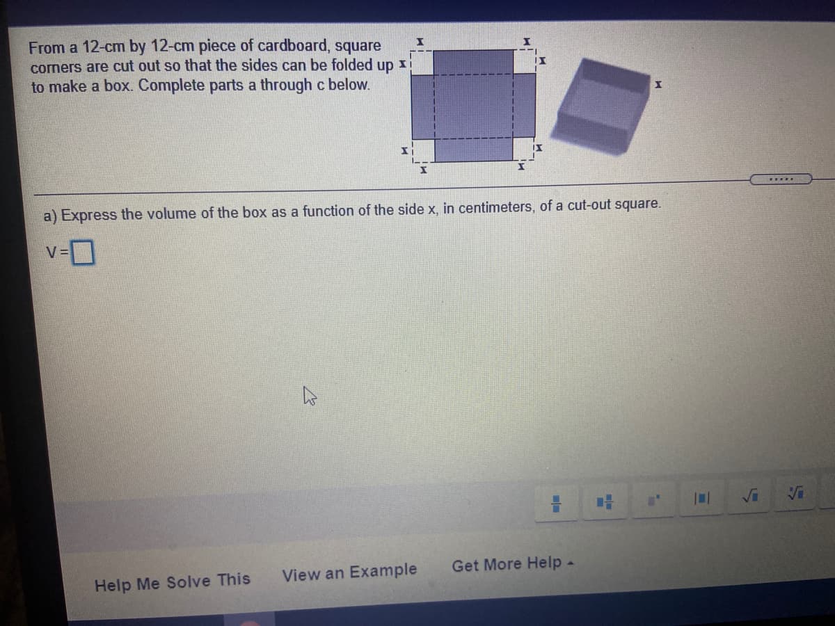 From a 12-cm by 12-cm piece of cardboard, square
corners are cut out so that the sides can be folded up
to make a box. Complete parts a through c below.
.....
a) Express the volume of the box as a function of the side x, in centimeters, of a cut-out square.
v-D
View an Example
Get More Help-
Help Me Solve This
