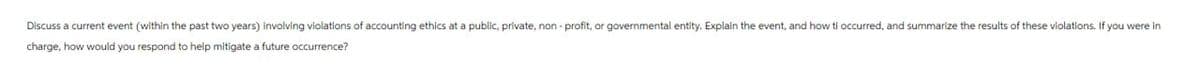 Discuss a current event (within the past two years) involving violations of accounting ethics at a public, private, non-profit, or governmental entity. Explain the event, and how ti occurred, and summarize the results of these violations. If you were in
charge, how would you respond to help mitigate a future occurrence?