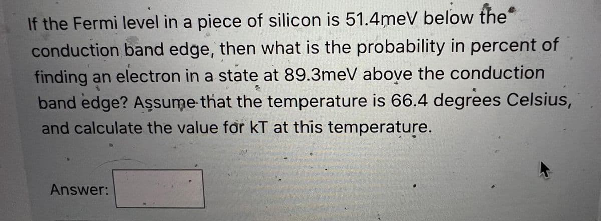 If the Fermi level in a piece of silicon is 51.4meV below the
conduction band edge, then what is the probability in percent of
finding an electron in a state at 89.3meV above the conduction
band edge? Assume that the temperature is 66.4 degrees Celsius,
and calculate the value for KT at this temperature.
Answer: