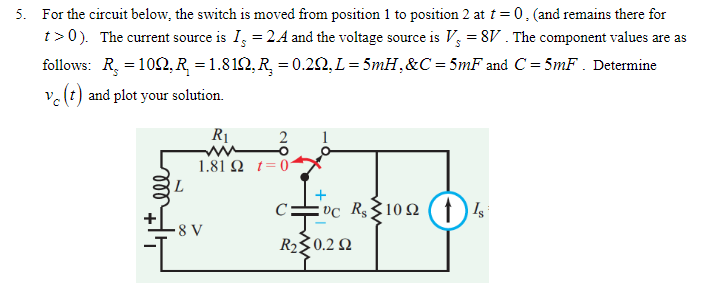 5. For the circuit below, the switch is moved from position 1 to position 2 at t=0, (and remains there for
t> 0). The current source is I = 24 and the voltage source is V = 8V. The component values are as
follows: R₂ = 100, R = 1.812, R₂ = 0.20, L = 5mH, &C = 5mF and C= 5mF. Determine
ve (t) and plot your solution.
L
R₁
2
O
1.81 Ω_t= 0
8 V
C: VC R$ 1092 (1) Is
R₂ 0.22