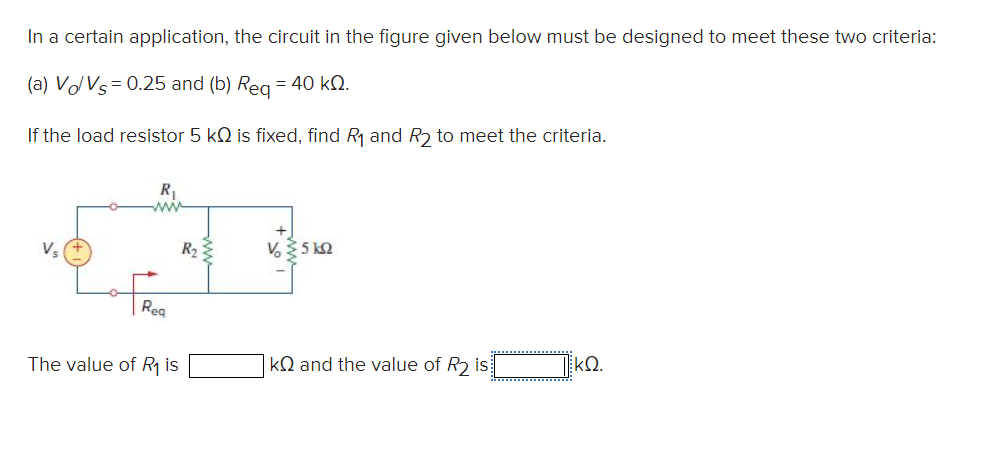 In a certain application, the circuit in the figure given below must be designed to meet these two criteria:
(a) Vo/Vs = 0.25 and (b) Req = 40 kQ.
If the load resistor 5 k is fixed, find R₁ and R₂ to meet the criteria.
V₂
Req
The value of R₁ is
V 35 kΩ
k and the value of R₂ is
ΚΩ.