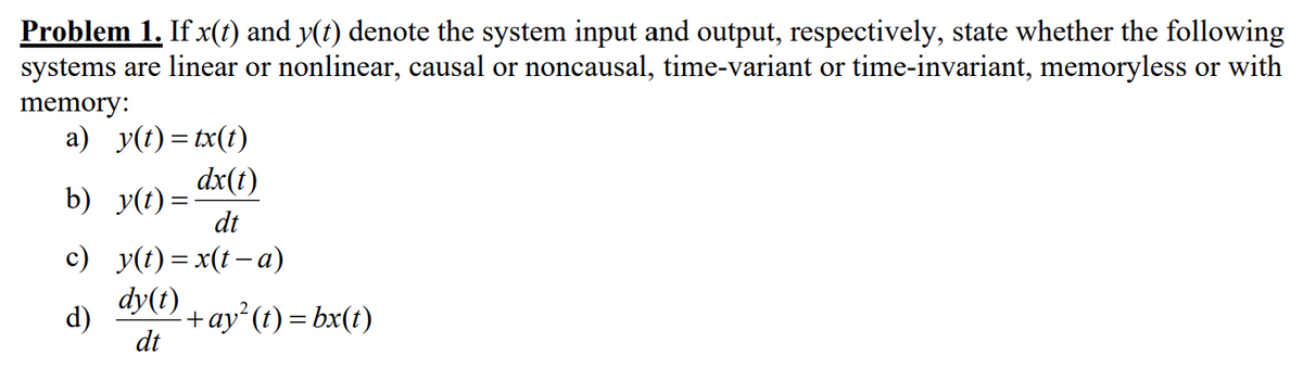 Problem 1. If x(t) and y(t) denote the system input and output, respectively, state whether the following
systems are linear or nonlinear, causal or noncausal, time-variant or time-invariant, memoryless or with
memory:
a) y(t)= tx(t)
dx(t)
dt
b) y(t) =
c) _y(t)=x(t− a)
d)
dy(t) + ay² (t) = bx(t)
dt