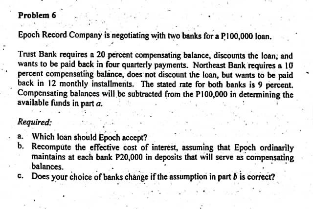 Problem 6
Epoch Record Company is negotiating with two banks for a P100,000 loan.
Trust Bank requires a 20 percent compensating balance, discounts the loan, and
wants to be paid back in four quarterly payments. Northeast Bank requires a 10
percent compensating balance, does not discount the loan, but wants to be paid
back in 12 monthly installments. The stated rate for both banks is 9 percent.
Compensating balances will be subtracted from the P100,000 in determining the
available funds in part a.
Required:
a. Which loan should Epoch accept?
b. Recompute the effective cost of interest, assuming that Epoch ordinarily
maintains at each bank P20,000 in deposits that will serve as compensating
balances.
c. Does your choice of banks change if the assumption in part b is correct?
