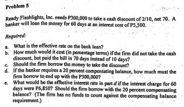 Problem 5
Ready Flashlights, Inc. needs P300,000 to take a cash discount of 2/10, net 70. A
banker will loan the money for 60 days at an interest cost of PS,500.
Required:
a. What is the effective rate on the bank loan?
b. How much would it cost (in percentage terms) if the firm did not take the cash
discount, but paid the bill in 70 days instead of 10 days?
c. Should the firm borrow the money to take the discount?
d. If the banker requires a 20 percent compensating balance, how much must the
firm borrow to end up with the P300,000?
e. What would be the effective interest ráte in part d if the interest charge for 60
days were P6,850? Should the firm borrow with the 20 percent compensating
balance? (The firm has no funds to count against the compensating balance
requirement.)

