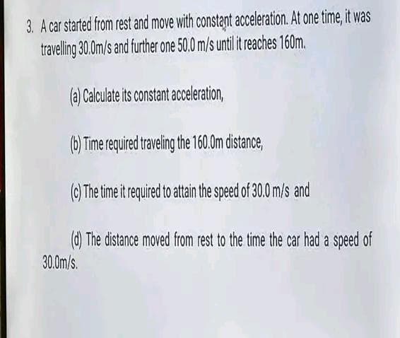 3. A car started from rest and move with constant acceleration. At one time, it was
travelling 30.0m/s and further one 50.0 m/s until it reaches 160m.
(a) Calculate its constant acceleration,
(b) Time required traveling the 160.0m distance,
(c) The time it required to attain the speed of 30.0 m/s and
(d) The distance moved from rest to the time the car had a speed of
30.0m/s.