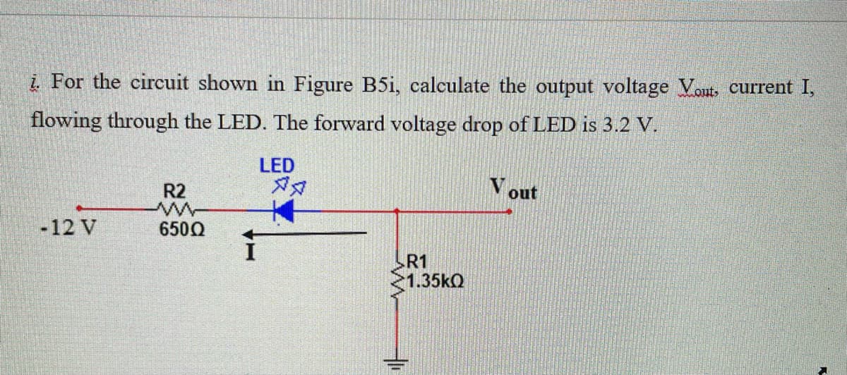 į For the circuit shown in Figure B5i, calculate the output voltage Vout. current I,
flowing through the LED. The forward voltage drop of LED is 3.2 V.
LED
V out
R2
-12 V
6500
R1
1.35KQ
