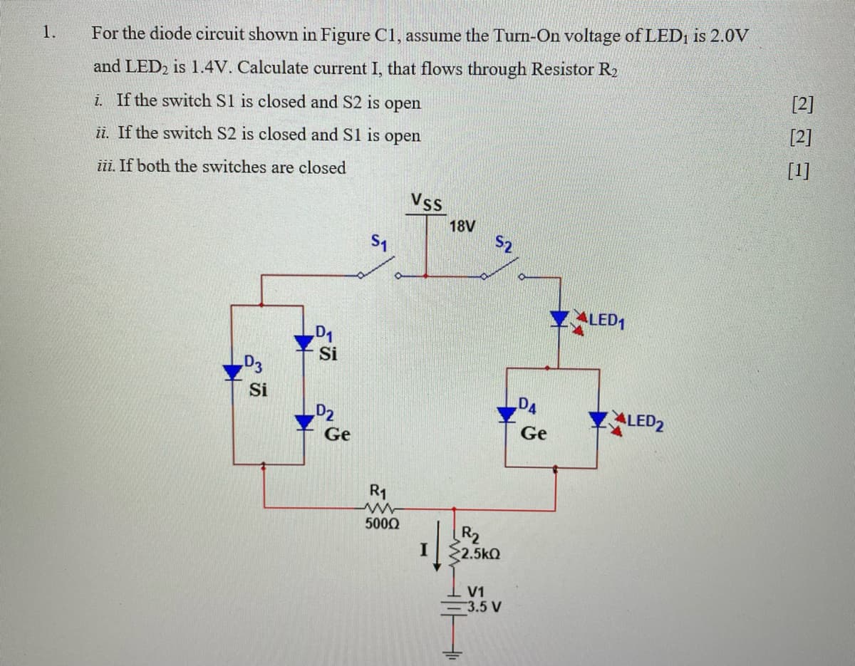 1.
For the diode circuit shown in Figure C1, assume the Turn-On voltage of LED1 is 2.0V
and LED2 is 1.4V. Calculate current I, that flows through Resistor R
[2]
i. If the switch S1 is closed and S2 is open
[2]
ii. If the switch S2 is closed and S1 is
open
[1]
iii. If both the switches are closed
Vss
18V
S2
LED,
D1
Si
D3
Si
DA
D2
ALED2
Ge
Ge
R1
500Q
R2
I $2.5kQ
V1
=3.5 V
