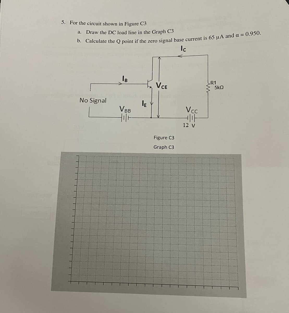 5. For the circuit shown in Figure C3
а.
Draw the DC loạd line in the Graph C3
Ic
VCE
R1
5kQ
No Signal
V BB
Vcc
12 V
Figure C3
Graph C3
