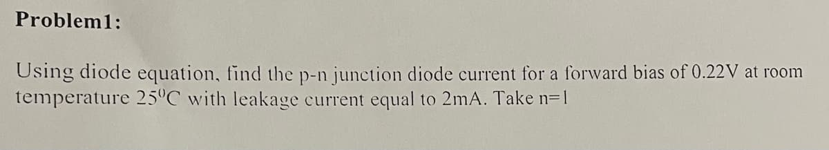 Problem1:
Using diode equation, find the p-n junction diode current for a forward bias of 0.22V at room
temperature 25°C with leakage current equal to 2mA. Take n=|
