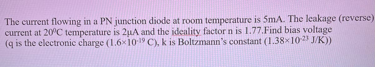 The current flowing in a PN junction diode at room temperature is 5mA. The leakage (reverse)
current at 20°C temperature is 2µA and the ideality factor n is 1.77.Find bias voltage
(q is the electronic charge (1.6×10-19 C), k is Boltzmann’s constant (1.38×10-23 J/K))
