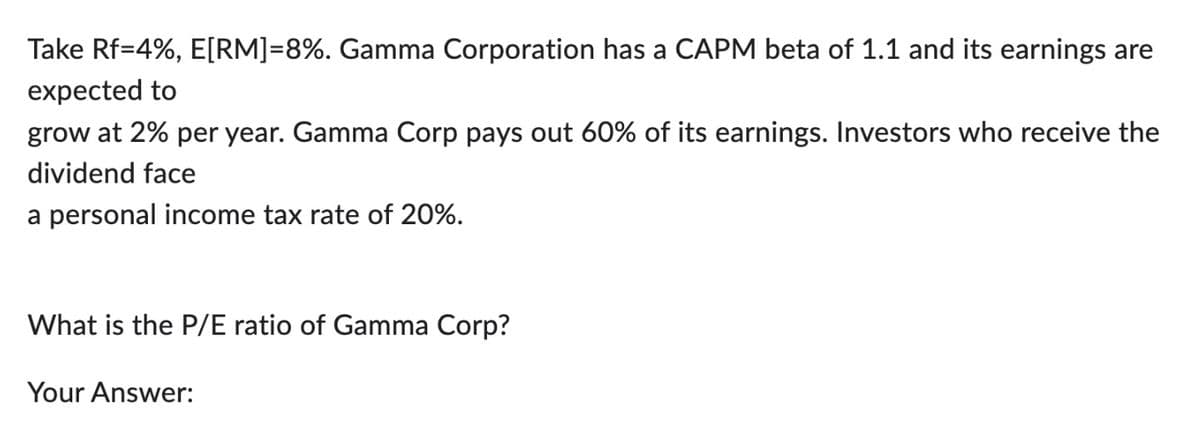 Take Rf=4%, E[RM]=8%. Gamma Corporation has a CAPM beta of 1.1 and its earnings are
expected to
grow at 2% per year. Gamma Corp pays out 60% of its earnings. Investors who receive the
dividend face
a personal income tax rate of 20%.
What is the P/E ratio of Gamma Corp?
Your Answer: