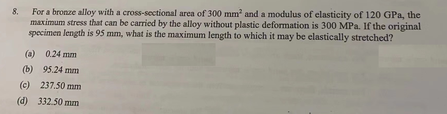 8.
For a bronze alloy with a cross-sectional area of 300 mm² and a modulus of elasticity of 120 GPa, the
maximum stress that can be carried by the alloy without plastic deformation is 300 MPa. If the original
specimen length is 95 mm, what is the maximum length to which it may be elastically stretched?
(a) 0.24 mm
(b) 95.24 mm
(c) 237.50 mm
(d)
332.50 mm