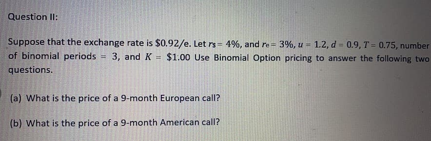 Question Il:
Suppose that the exchange rate is $0.92/e. Let rs= 4%, and re= 3%, u = 1.2, d = 0.9, T = 0.75, number
of binomial periods = 3, and K = $1.00 Use Binomial Option pricing to answer the following two
questions.
(a) What is the price of a 9-month European call?
(b) What is the price of a 9-month American call?
