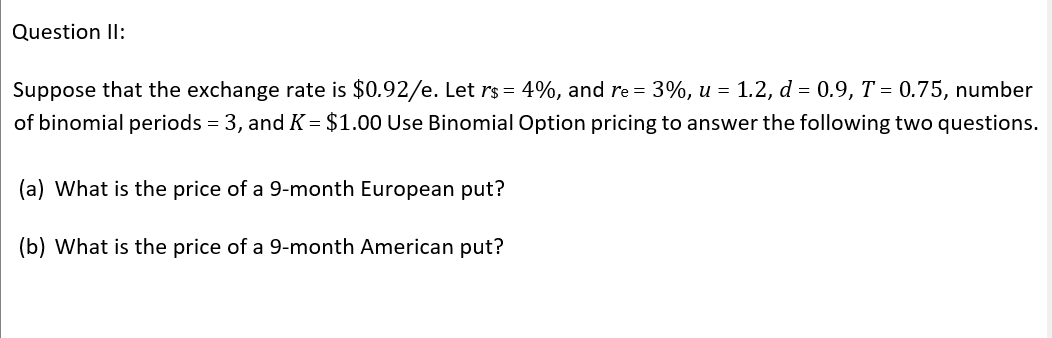 Question Il:
Suppose that the exchange rate is $0.92/e. Let rs = 4%, and re = 3%, u = 1.2, d = 0.9, T = 0.75, number
of binomial periods = 3, and K = $1.00 Use Binomial Option pricing to answer the following two questions.
(a) What is the price of a 9-month European put?
(b) What is the price of a 9-month American put?
