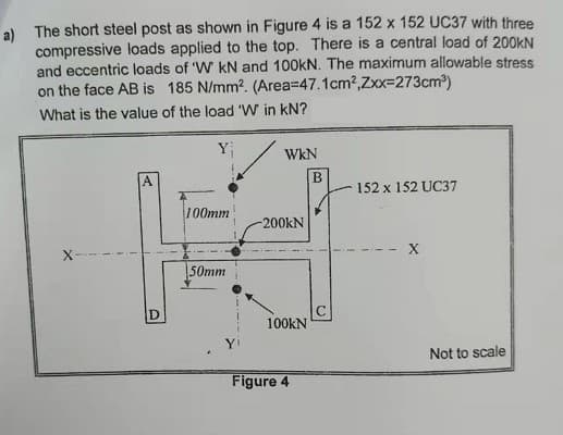 a) The short steel post as shown in Figure 4 is a 152 x 152 UC37 with three
compressive loads applied to the top. There is a central load of 200KN
and eccentric loads of 'W kN and 100kN. The maximum allowable stress
on the face AB is 185 N/mm?. (Area=D47.1cm2,Zxx=273cm)
What is the value of the load 'W in kN?
WkN
A.
152 x 152 UC37
100mm
-200KN
50mm
100KN
Not to scale
Figure 4
