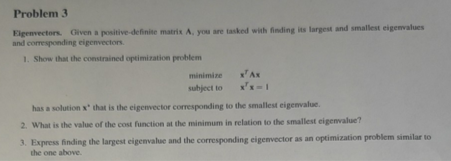 Problem 3
Eigenvectors. Given a positive-definite matrix A, you are tasked with finding its largest and smallest eigenvalues
and corresponding eigenvectors.
1. Show that the constrained optimization problem
minimize
subject to
x¹ Ax
x¹x=1
has a solution x that is the eigenvector corresponding to the smallest eigenvalue.
2. What is the value of the cost function at the minimum in relation to the smallest eigenvalue?
3. Express finding the largest eigenvalue and the corresponding eigenvector as an optimization problem similar to
the one above.