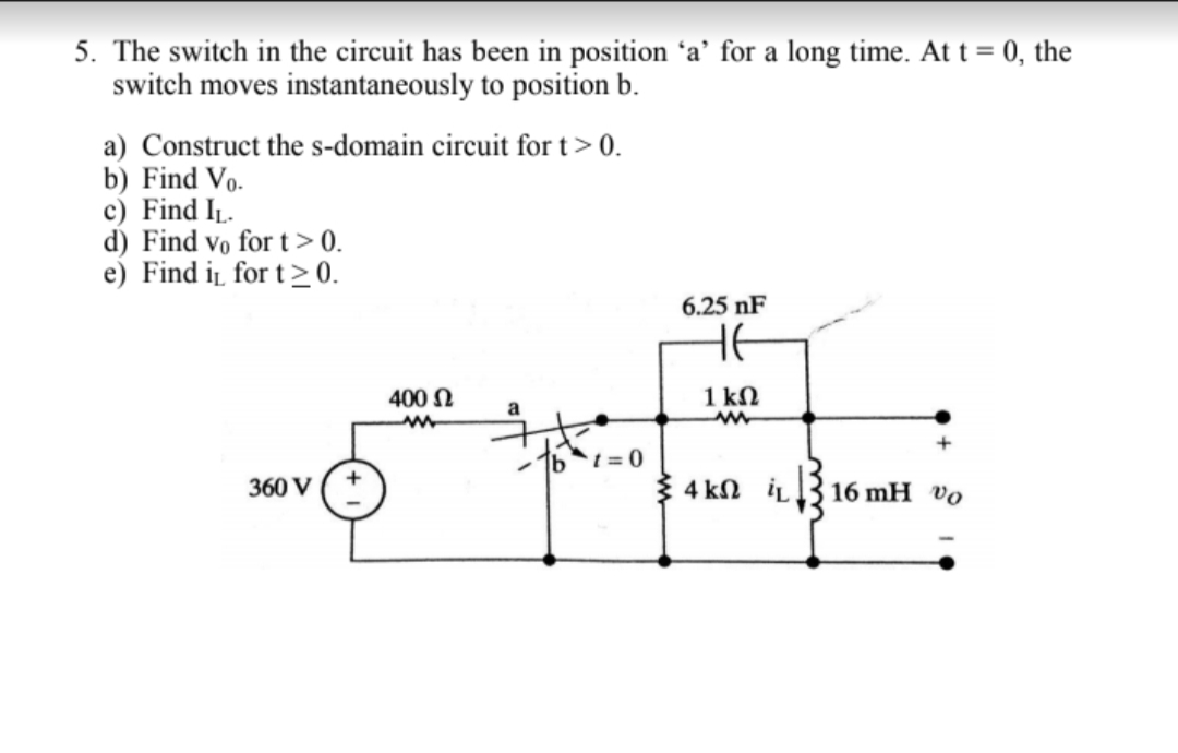 5. The switch in the circuit has been in position 'a' for a long time. At t = 0, the
switch moves instantaneously to position b.
a) Construct the s-domain circuit for t > 0.
b) Find Vo.
c) Find IL
d) Find Vo for t > 0.
e) Find i for t 0
6.25 nF
НЕ
1 kn
400 n
1bt= 0
360 V
4 kΩ iL
16 mH vo
