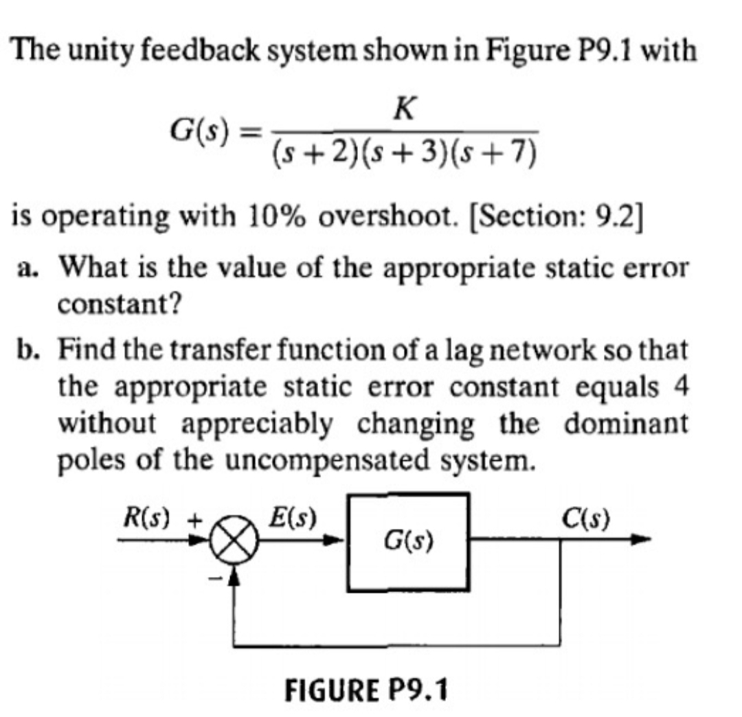 The unity feedback system shown in Figure P9.1 with
K
G(s)
(s+2)(s +3)(s+7)
is operating with 10% overshoot. [Section: 9.2]
a. What is the value of the appropriate static error
constant?
b. Find the transfer function of a lag network so that
the appropriate static error constant equals 4
without appreciably changing the dominant
poles of the uncompensated system
R(s)
E(s)
C(s)
G(s)
FIGURE P9.1
