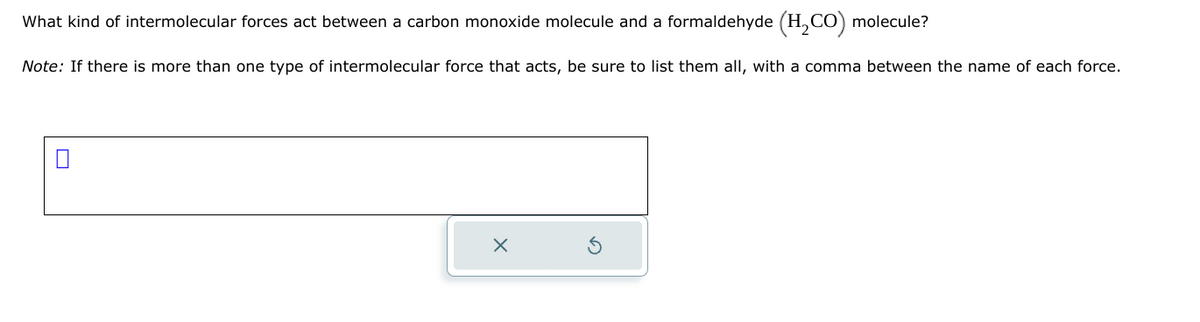 What kind of intermolecular forces act between a carbon monoxide molecule and a formaldehyde (H₂CO) molecule?
Note: If there is more than one type of intermolecular force that acts, be sure to list them all, with a comma between the name of each force.