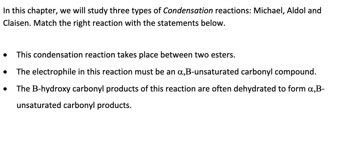 In this chapter, we will study three types of Condensation reactions: Michael, Aldol and
Claisen. Match the right reaction with the statements below.
●
This condensation reaction takes place between two esters.
The electrophile in this reaction must be an a,B-unsaturated carbonyl compound.
The B-hydroxy carbonyl products of this reaction are often dehydrated to form a,B-
unsaturated carbonyl products.