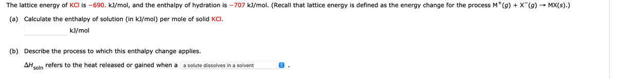 The lattice energy of KCI is -690. kJ/mol, and the enthalpy of hydration is -707 kJ/mol. (Recall that lattice energy is defined as the energy change for the process M*(g) + X¯(g) → MX(s).)
(a) Calculate the enthalpy of solution (in kJ/mol) per mole of solid KCI.
kJ/mol
(b) Describe the process to which this enthalpy change applies.
ΔΗ. refers to the heat released or gained when a a solute dissolves in a solvent
soln
↑