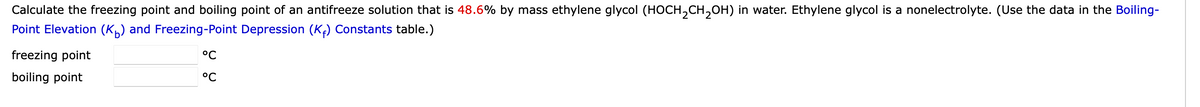 Calculate the freezing point and boiling point of an antifreeze solution that is 48.6% by mass ethylene glycol (HOCH₂CH₂OH) in water. Ethylene glycol is a nonelectrolyte. (Use the data in the Boiling-
Point Elevation (K) and Freezing-Point Depression (K₁) Constants table.)
freezing point
boiling point
°C
°C