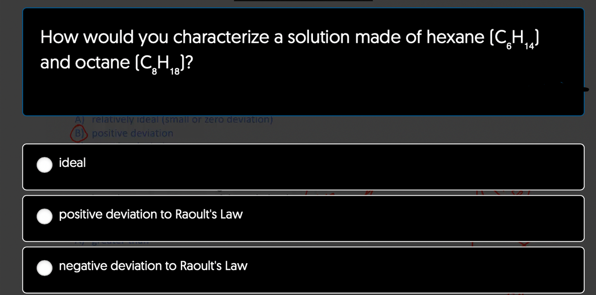 How would you characterize a solution made of hexane (C₂H₁₂)
6
and octane (C₂H₁g]?
18
A) relatively ideal (small or zero deviation)
B) positive deviation
ideal
positive deviation to Raoult's Law
negative deviation to Raoult's Law