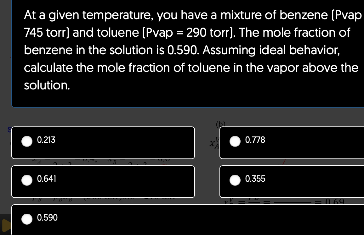 At a given temperature, you have a mixture of benzene [Pvap
745 torr) and toluene (Pvap = 290 torr]. The mole fraction of
benzene in the solution is 0.590. Assuming ideal behavior,
calculate the mole fraction of toluene in the vapor above the
solution.
0.213
0.641
0.590
0.778
0.355
0.69