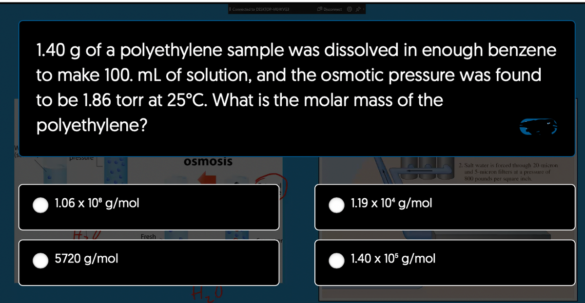 M
pressure
1.40 g of a polyethylene sample was dissolved in enough benzene
to make 100. mL of solution, and the osmotic pressure was found
to be 1.86 torr at 25°C. What is the molar mass of the
polyethylene?
1.06 x 10⁹ g/mol
SU
5720 g/mol
Fresh
osmosis
Connected to DESKTOP-VKHKVG3
1₂0
Disconnect ✰
1.19 x 104 g/mol
1.40 x 105 g/mol
2. Salt water is forced through 20-micron
and 5-micron filters at a pressure of
800 pounds per square inch.