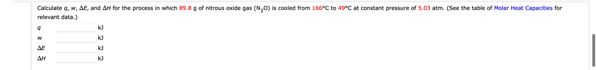 Calculate q, w, AE, and AH for the process in which 89.8 g of nitrous oxide gas (N₂O) is cooled from 166°C to 49°C at constant pressure of 5.03 atm. (See the table of Molar Heat Capacities for
relevant data.)
9
W
ΔΕ
ΔΗ
KJ
E
KJ
KJ