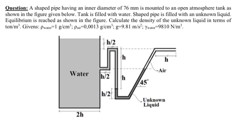 Question: A shaped pipe having an inner diameter of 76 mm is mounted to an open atmosphere tank as
shown in the figure given below. Tank is filled with water. Shaped pipe is filled with an unknown liquid.
Equilibrium is reached as shown in the figure. Calculate the density of the unknown liquid in terms of
ton/m³. Givens: Pwater=1 g/cm³; pair=0,0013 g/cm³; g=9.81 m/s²; ywater=9810 N/m³.
h/2
h
-Air
Water
h/2
45
h/2
Unknown
Liquid
2h
